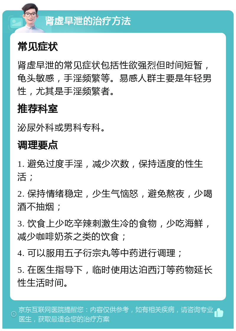 肾虚早泄的治疗方法 常见症状 肾虚早泄的常见症状包括性欲强烈但时间短暂，龟头敏感，手淫频繁等。易感人群主要是年轻男性，尤其是手淫频繁者。 推荐科室 泌尿外科或男科专科。 调理要点 1. 避免过度手淫，减少次数，保持适度的性生活； 2. 保持情绪稳定，少生气恼怒，避免熬夜，少喝酒不抽烟； 3. 饮食上少吃辛辣刺激生冷的食物，少吃海鲜，减少咖啡奶茶之类的饮食； 4. 可以服用五子衍宗丸等中药进行调理； 5. 在医生指导下，临时使用达泊西汀等药物延长性生活时间。