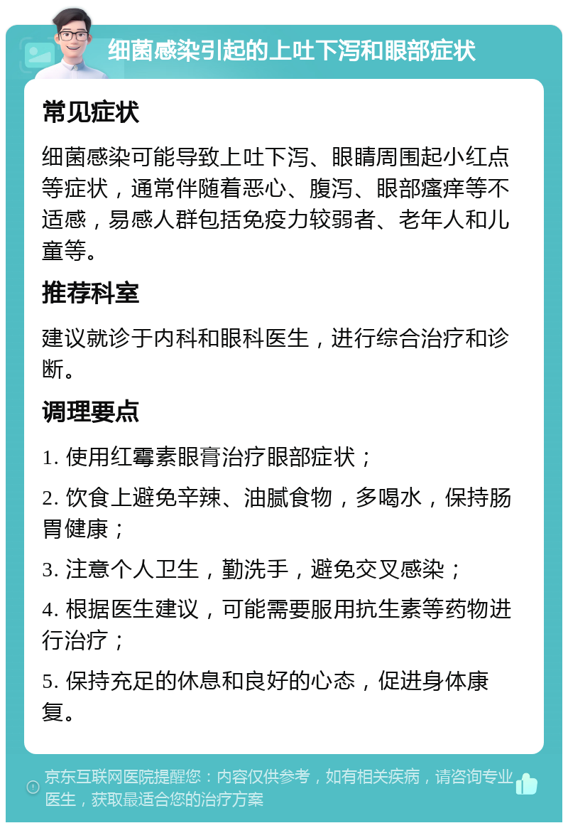 细菌感染引起的上吐下泻和眼部症状 常见症状 细菌感染可能导致上吐下泻、眼睛周围起小红点等症状，通常伴随着恶心、腹泻、眼部瘙痒等不适感，易感人群包括免疫力较弱者、老年人和儿童等。 推荐科室 建议就诊于内科和眼科医生，进行综合治疗和诊断。 调理要点 1. 使用红霉素眼膏治疗眼部症状； 2. 饮食上避免辛辣、油腻食物，多喝水，保持肠胃健康； 3. 注意个人卫生，勤洗手，避免交叉感染； 4. 根据医生建议，可能需要服用抗生素等药物进行治疗； 5. 保持充足的休息和良好的心态，促进身体康复。