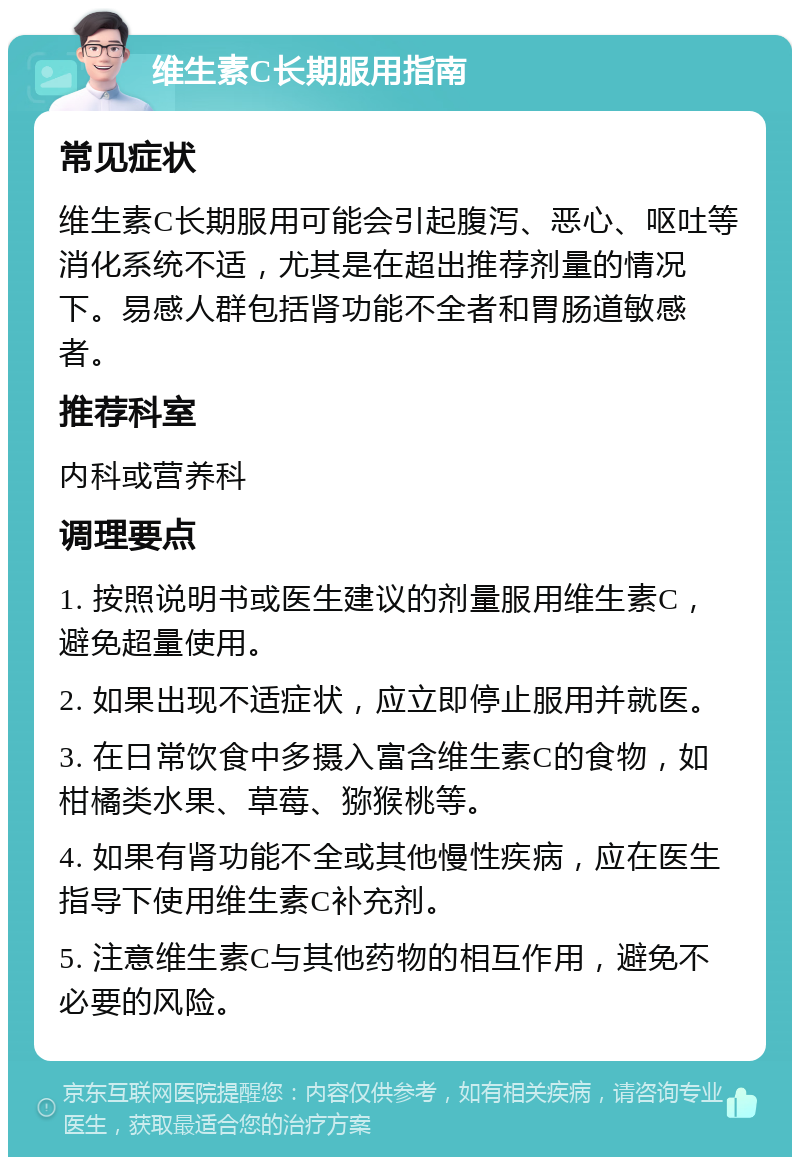 维生素C长期服用指南 常见症状 维生素C长期服用可能会引起腹泻、恶心、呕吐等消化系统不适，尤其是在超出推荐剂量的情况下。易感人群包括肾功能不全者和胃肠道敏感者。 推荐科室 内科或营养科 调理要点 1. 按照说明书或医生建议的剂量服用维生素C，避免超量使用。 2. 如果出现不适症状，应立即停止服用并就医。 3. 在日常饮食中多摄入富含维生素C的食物，如柑橘类水果、草莓、猕猴桃等。 4. 如果有肾功能不全或其他慢性疾病，应在医生指导下使用维生素C补充剂。 5. 注意维生素C与其他药物的相互作用，避免不必要的风险。