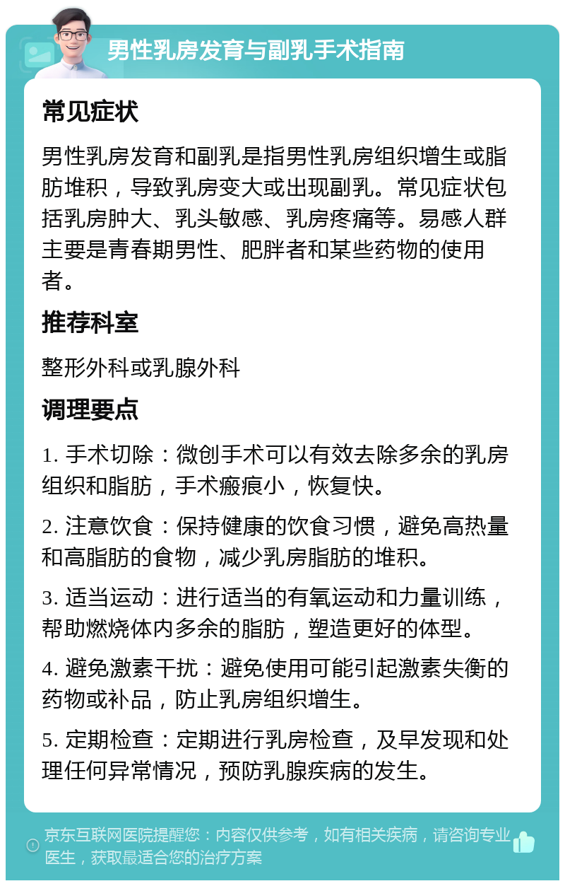 男性乳房发育与副乳手术指南 常见症状 男性乳房发育和副乳是指男性乳房组织增生或脂肪堆积，导致乳房变大或出现副乳。常见症状包括乳房肿大、乳头敏感、乳房疼痛等。易感人群主要是青春期男性、肥胖者和某些药物的使用者。 推荐科室 整形外科或乳腺外科 调理要点 1. 手术切除：微创手术可以有效去除多余的乳房组织和脂肪，手术瘢痕小，恢复快。 2. 注意饮食：保持健康的饮食习惯，避免高热量和高脂肪的食物，减少乳房脂肪的堆积。 3. 适当运动：进行适当的有氧运动和力量训练，帮助燃烧体内多余的脂肪，塑造更好的体型。 4. 避免激素干扰：避免使用可能引起激素失衡的药物或补品，防止乳房组织增生。 5. 定期检查：定期进行乳房检查，及早发现和处理任何异常情况，预防乳腺疾病的发生。