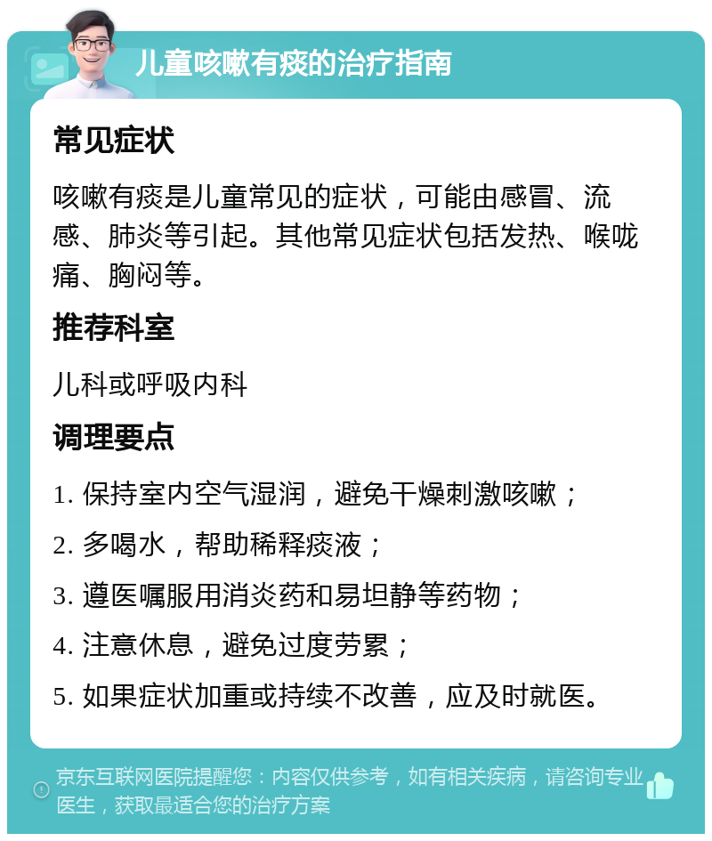 儿童咳嗽有痰的治疗指南 常见症状 咳嗽有痰是儿童常见的症状，可能由感冒、流感、肺炎等引起。其他常见症状包括发热、喉咙痛、胸闷等。 推荐科室 儿科或呼吸内科 调理要点 1. 保持室内空气湿润，避免干燥刺激咳嗽； 2. 多喝水，帮助稀释痰液； 3. 遵医嘱服用消炎药和易坦静等药物； 4. 注意休息，避免过度劳累； 5. 如果症状加重或持续不改善，应及时就医。