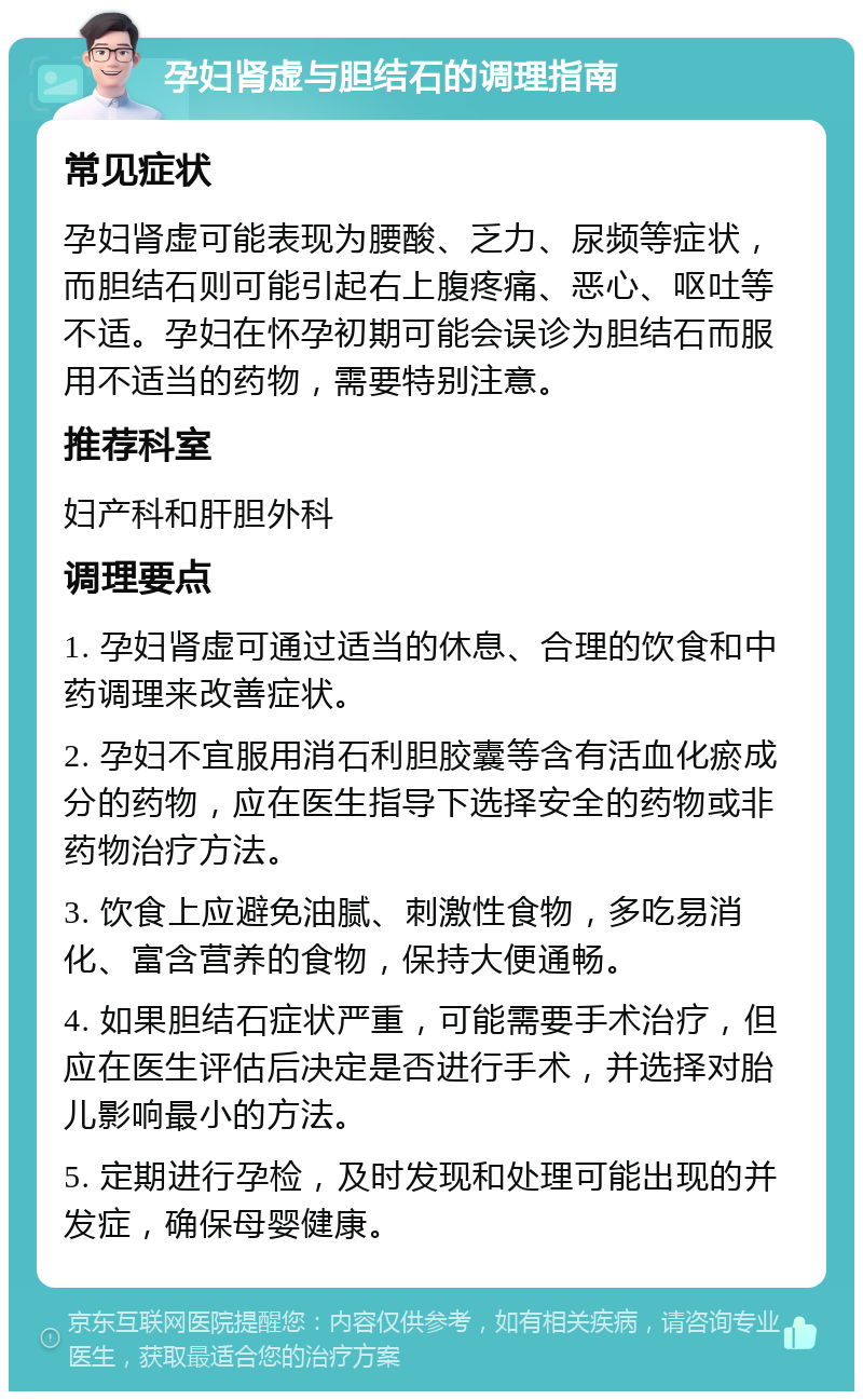 孕妇肾虚与胆结石的调理指南 常见症状 孕妇肾虚可能表现为腰酸、乏力、尿频等症状，而胆结石则可能引起右上腹疼痛、恶心、呕吐等不适。孕妇在怀孕初期可能会误诊为胆结石而服用不适当的药物，需要特别注意。 推荐科室 妇产科和肝胆外科 调理要点 1. 孕妇肾虚可通过适当的休息、合理的饮食和中药调理来改善症状。 2. 孕妇不宜服用消石利胆胶囊等含有活血化瘀成分的药物，应在医生指导下选择安全的药物或非药物治疗方法。 3. 饮食上应避免油腻、刺激性食物，多吃易消化、富含营养的食物，保持大便通畅。 4. 如果胆结石症状严重，可能需要手术治疗，但应在医生评估后决定是否进行手术，并选择对胎儿影响最小的方法。 5. 定期进行孕检，及时发现和处理可能出现的并发症，确保母婴健康。