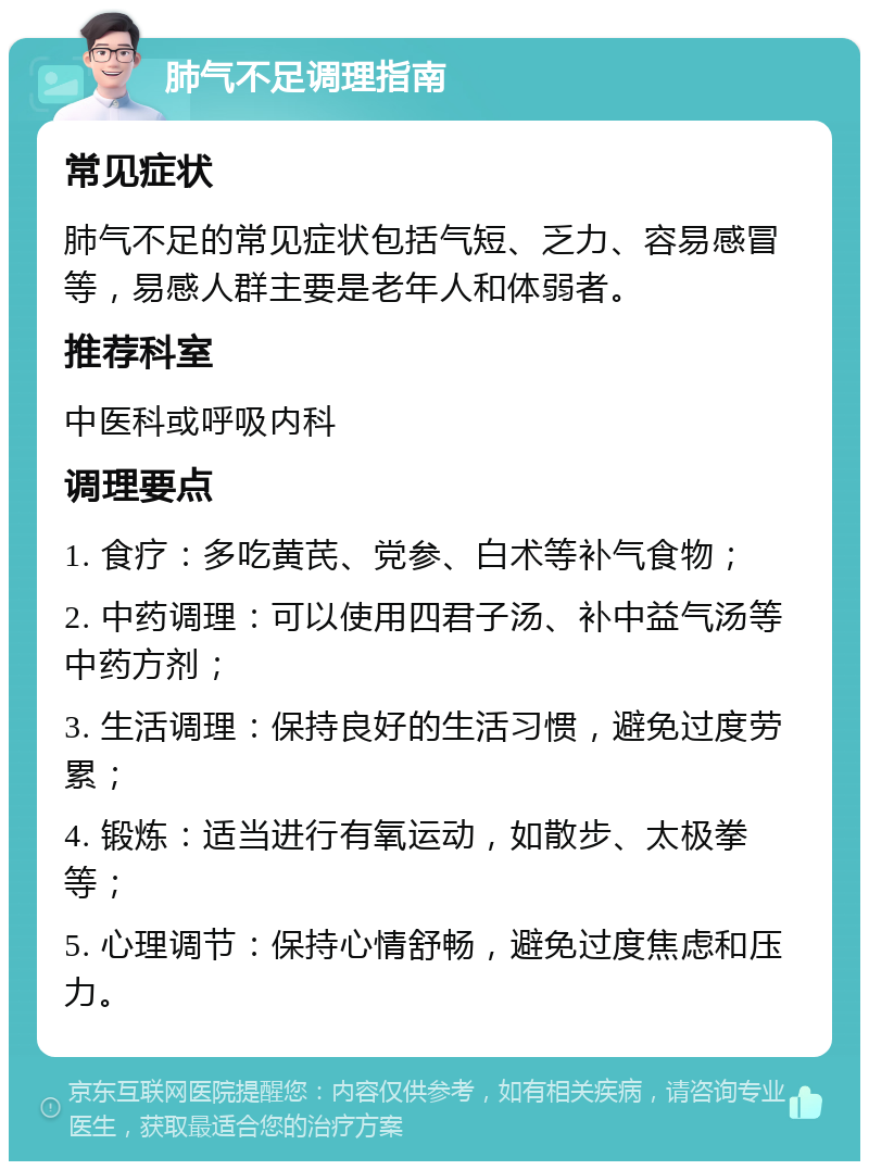 肺气不足调理指南 常见症状 肺气不足的常见症状包括气短、乏力、容易感冒等，易感人群主要是老年人和体弱者。 推荐科室 中医科或呼吸内科 调理要点 1. 食疗：多吃黄芪、党参、白术等补气食物； 2. 中药调理：可以使用四君子汤、补中益气汤等中药方剂； 3. 生活调理：保持良好的生活习惯，避免过度劳累； 4. 锻炼：适当进行有氧运动，如散步、太极拳等； 5. 心理调节：保持心情舒畅，避免过度焦虑和压力。