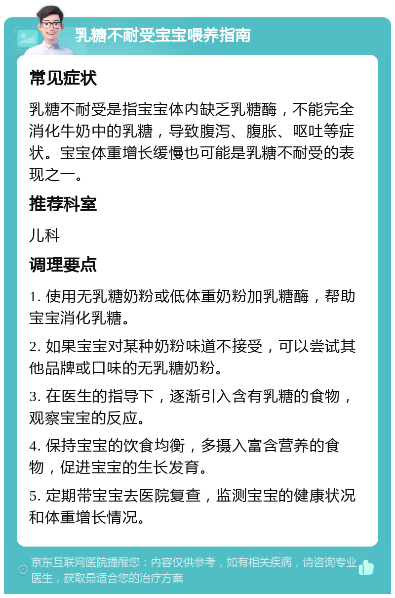 乳糖不耐受宝宝喂养指南 常见症状 乳糖不耐受是指宝宝体内缺乏乳糖酶，不能完全消化牛奶中的乳糖，导致腹泻、腹胀、呕吐等症状。宝宝体重增长缓慢也可能是乳糖不耐受的表现之一。 推荐科室 儿科 调理要点 1. 使用无乳糖奶粉或低体重奶粉加乳糖酶，帮助宝宝消化乳糖。 2. 如果宝宝对某种奶粉味道不接受，可以尝试其他品牌或口味的无乳糖奶粉。 3. 在医生的指导下，逐渐引入含有乳糖的食物，观察宝宝的反应。 4. 保持宝宝的饮食均衡，多摄入富含营养的食物，促进宝宝的生长发育。 5. 定期带宝宝去医院复查，监测宝宝的健康状况和体重增长情况。