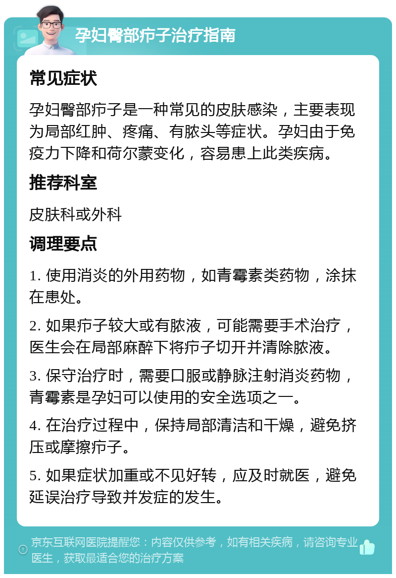 孕妇臀部疖子治疗指南 常见症状 孕妇臀部疖子是一种常见的皮肤感染，主要表现为局部红肿、疼痛、有脓头等症状。孕妇由于免疫力下降和荷尔蒙变化，容易患上此类疾病。 推荐科室 皮肤科或外科 调理要点 1. 使用消炎的外用药物，如青霉素类药物，涂抹在患处。 2. 如果疖子较大或有脓液，可能需要手术治疗，医生会在局部麻醉下将疖子切开并清除脓液。 3. 保守治疗时，需要口服或静脉注射消炎药物，青霉素是孕妇可以使用的安全选项之一。 4. 在治疗过程中，保持局部清洁和干燥，避免挤压或摩擦疖子。 5. 如果症状加重或不见好转，应及时就医，避免延误治疗导致并发症的发生。