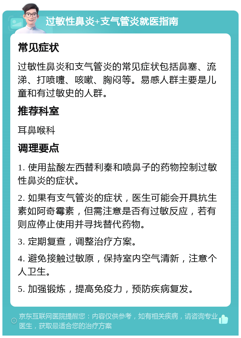 过敏性鼻炎+支气管炎就医指南 常见症状 过敏性鼻炎和支气管炎的常见症状包括鼻塞、流涕、打喷嚏、咳嗽、胸闷等。易感人群主要是儿童和有过敏史的人群。 推荐科室 耳鼻喉科 调理要点 1. 使用盐酸左西替利秦和喷鼻子的药物控制过敏性鼻炎的症状。 2. 如果有支气管炎的症状，医生可能会开具抗生素如阿奇霉素，但需注意是否有过敏反应，若有则应停止使用并寻找替代药物。 3. 定期复查，调整治疗方案。 4. 避免接触过敏原，保持室内空气清新，注意个人卫生。 5. 加强锻炼，提高免疫力，预防疾病复发。