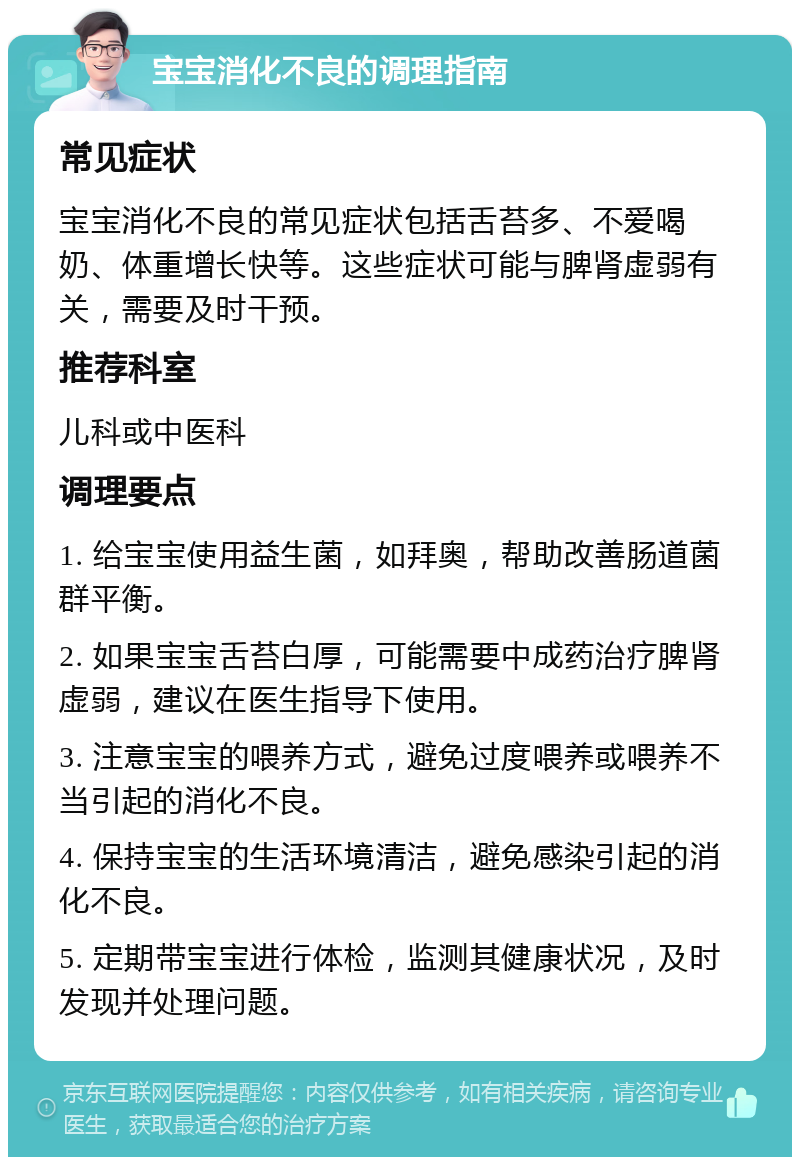 宝宝消化不良的调理指南 常见症状 宝宝消化不良的常见症状包括舌苔多、不爱喝奶、体重增长快等。这些症状可能与脾肾虚弱有关，需要及时干预。 推荐科室 儿科或中医科 调理要点 1. 给宝宝使用益生菌，如拜奥，帮助改善肠道菌群平衡。 2. 如果宝宝舌苔白厚，可能需要中成药治疗脾肾虚弱，建议在医生指导下使用。 3. 注意宝宝的喂养方式，避免过度喂养或喂养不当引起的消化不良。 4. 保持宝宝的生活环境清洁，避免感染引起的消化不良。 5. 定期带宝宝进行体检，监测其健康状况，及时发现并处理问题。