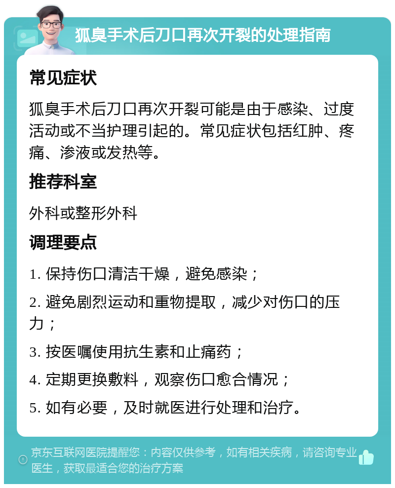 狐臭手术后刀口再次开裂的处理指南 常见症状 狐臭手术后刀口再次开裂可能是由于感染、过度活动或不当护理引起的。常见症状包括红肿、疼痛、渗液或发热等。 推荐科室 外科或整形外科 调理要点 1. 保持伤口清洁干燥，避免感染； 2. 避免剧烈运动和重物提取，减少对伤口的压力； 3. 按医嘱使用抗生素和止痛药； 4. 定期更换敷料，观察伤口愈合情况； 5. 如有必要，及时就医进行处理和治疗。