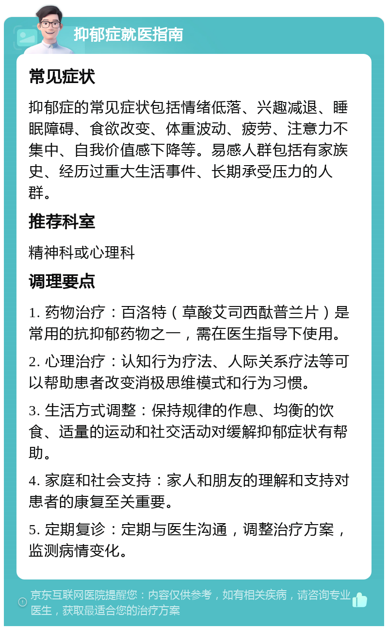 抑郁症就医指南 常见症状 抑郁症的常见症状包括情绪低落、兴趣减退、睡眠障碍、食欲改变、体重波动、疲劳、注意力不集中、自我价值感下降等。易感人群包括有家族史、经历过重大生活事件、长期承受压力的人群。 推荐科室 精神科或心理科 调理要点 1. 药物治疗：百洛特（草酸艾司西酞普兰片）是常用的抗抑郁药物之一，需在医生指导下使用。 2. 心理治疗：认知行为疗法、人际关系疗法等可以帮助患者改变消极思维模式和行为习惯。 3. 生活方式调整：保持规律的作息、均衡的饮食、适量的运动和社交活动对缓解抑郁症状有帮助。 4. 家庭和社会支持：家人和朋友的理解和支持对患者的康复至关重要。 5. 定期复诊：定期与医生沟通，调整治疗方案，监测病情变化。