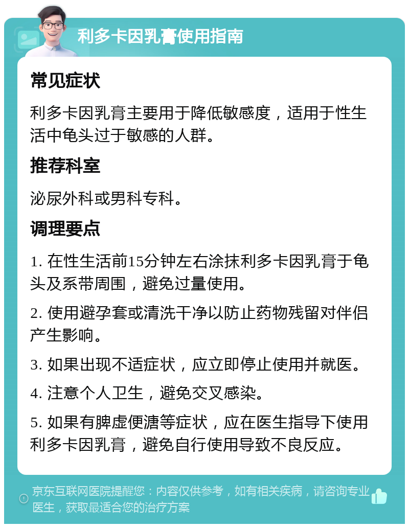 利多卡因乳膏使用指南 常见症状 利多卡因乳膏主要用于降低敏感度，适用于性生活中龟头过于敏感的人群。 推荐科室 泌尿外科或男科专科。 调理要点 1. 在性生活前15分钟左右涂抹利多卡因乳膏于龟头及系带周围，避免过量使用。 2. 使用避孕套或清洗干净以防止药物残留对伴侣产生影响。 3. 如果出现不适症状，应立即停止使用并就医。 4. 注意个人卫生，避免交叉感染。 5. 如果有脾虚便溏等症状，应在医生指导下使用利多卡因乳膏，避免自行使用导致不良反应。