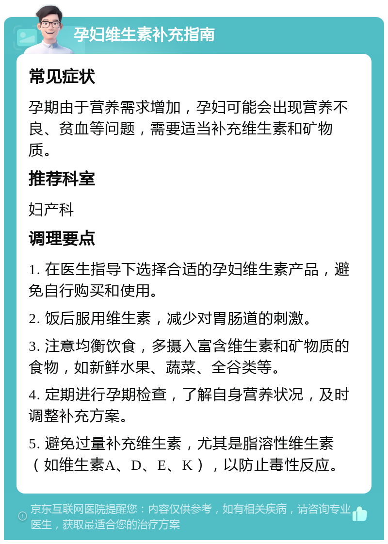 孕妇维生素补充指南 常见症状 孕期由于营养需求增加，孕妇可能会出现营养不良、贫血等问题，需要适当补充维生素和矿物质。 推荐科室 妇产科 调理要点 1. 在医生指导下选择合适的孕妇维生素产品，避免自行购买和使用。 2. 饭后服用维生素，减少对胃肠道的刺激。 3. 注意均衡饮食，多摄入富含维生素和矿物质的食物，如新鲜水果、蔬菜、全谷类等。 4. 定期进行孕期检查，了解自身营养状况，及时调整补充方案。 5. 避免过量补充维生素，尤其是脂溶性维生素（如维生素A、D、E、K），以防止毒性反应。