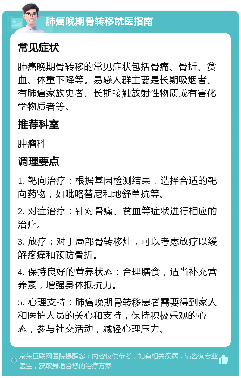 肺癌晚期骨转移就医指南 常见症状 肺癌晚期骨转移的常见症状包括骨痛、骨折、贫血、体重下降等。易感人群主要是长期吸烟者、有肺癌家族史者、长期接触放射性物质或有害化学物质者等。 推荐科室 肿瘤科 调理要点 1. 靶向治疗：根据基因检测结果，选择合适的靶向药物，如吡咯替尼和地舒单抗等。 2. 对症治疗：针对骨痛、贫血等症状进行相应的治疗。 3. 放疗：对于局部骨转移灶，可以考虑放疗以缓解疼痛和预防骨折。 4. 保持良好的营养状态：合理膳食，适当补充营养素，增强身体抵抗力。 5. 心理支持：肺癌晚期骨转移患者需要得到家人和医护人员的关心和支持，保持积极乐观的心态，参与社交活动，减轻心理压力。