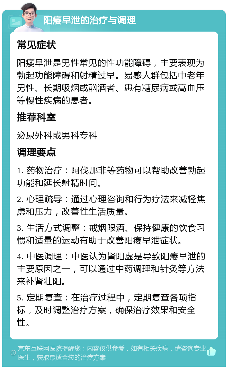 阳痿早泄的治疗与调理 常见症状 阳痿早泄是男性常见的性功能障碍，主要表现为勃起功能障碍和射精过早。易感人群包括中老年男性、长期吸烟或酗酒者、患有糖尿病或高血压等慢性疾病的患者。 推荐科室 泌尿外科或男科专科 调理要点 1. 药物治疗：阿伐那非等药物可以帮助改善勃起功能和延长射精时间。 2. 心理疏导：通过心理咨询和行为疗法来减轻焦虑和压力，改善性生活质量。 3. 生活方式调整：戒烟限酒、保持健康的饮食习惯和适量的运动有助于改善阳痿早泄症状。 4. 中医调理：中医认为肾阳虚是导致阳痿早泄的主要原因之一，可以通过中药调理和针灸等方法来补肾壮阳。 5. 定期复查：在治疗过程中，定期复查各项指标，及时调整治疗方案，确保治疗效果和安全性。