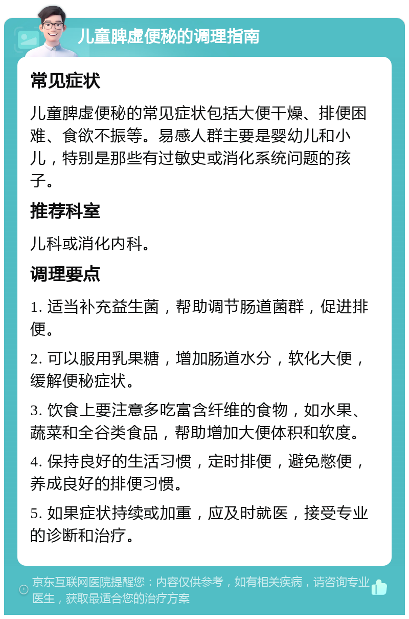 儿童脾虚便秘的调理指南 常见症状 儿童脾虚便秘的常见症状包括大便干燥、排便困难、食欲不振等。易感人群主要是婴幼儿和小儿，特别是那些有过敏史或消化系统问题的孩子。 推荐科室 儿科或消化内科。 调理要点 1. 适当补充益生菌，帮助调节肠道菌群，促进排便。 2. 可以服用乳果糖，增加肠道水分，软化大便，缓解便秘症状。 3. 饮食上要注意多吃富含纤维的食物，如水果、蔬菜和全谷类食品，帮助增加大便体积和软度。 4. 保持良好的生活习惯，定时排便，避免憋便，养成良好的排便习惯。 5. 如果症状持续或加重，应及时就医，接受专业的诊断和治疗。