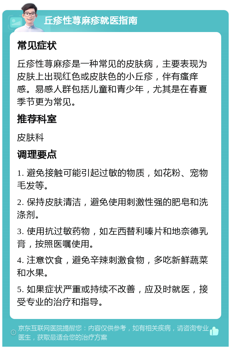 丘疹性荨麻疹就医指南 常见症状 丘疹性荨麻疹是一种常见的皮肤病，主要表现为皮肤上出现红色或皮肤色的小丘疹，伴有瘙痒感。易感人群包括儿童和青少年，尤其是在春夏季节更为常见。 推荐科室 皮肤科 调理要点 1. 避免接触可能引起过敏的物质，如花粉、宠物毛发等。 2. 保持皮肤清洁，避免使用刺激性强的肥皂和洗涤剂。 3. 使用抗过敏药物，如左西替利嗪片和地奈德乳膏，按照医嘱使用。 4. 注意饮食，避免辛辣刺激食物，多吃新鲜蔬菜和水果。 5. 如果症状严重或持续不改善，应及时就医，接受专业的治疗和指导。