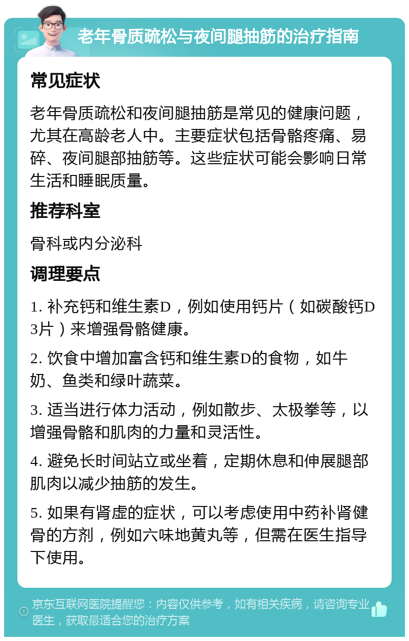 老年骨质疏松与夜间腿抽筋的治疗指南 常见症状 老年骨质疏松和夜间腿抽筋是常见的健康问题，尤其在高龄老人中。主要症状包括骨骼疼痛、易碎、夜间腿部抽筋等。这些症状可能会影响日常生活和睡眠质量。 推荐科室 骨科或内分泌科 调理要点 1. 补充钙和维生素D，例如使用钙片（如碳酸钙D3片）来增强骨骼健康。 2. 饮食中增加富含钙和维生素D的食物，如牛奶、鱼类和绿叶蔬菜。 3. 适当进行体力活动，例如散步、太极拳等，以增强骨骼和肌肉的力量和灵活性。 4. 避免长时间站立或坐着，定期休息和伸展腿部肌肉以减少抽筋的发生。 5. 如果有肾虚的症状，可以考虑使用中药补肾健骨的方剂，例如六味地黄丸等，但需在医生指导下使用。