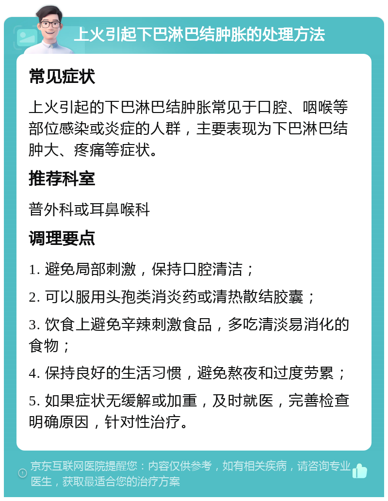 上火引起下巴淋巴结肿胀的处理方法 常见症状 上火引起的下巴淋巴结肿胀常见于口腔、咽喉等部位感染或炎症的人群，主要表现为下巴淋巴结肿大、疼痛等症状。 推荐科室 普外科或耳鼻喉科 调理要点 1. 避免局部刺激，保持口腔清洁； 2. 可以服用头孢类消炎药或清热散结胶囊； 3. 饮食上避免辛辣刺激食品，多吃清淡易消化的食物； 4. 保持良好的生活习惯，避免熬夜和过度劳累； 5. 如果症状无缓解或加重，及时就医，完善检查明确原因，针对性治疗。