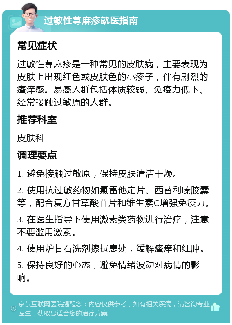 过敏性荨麻疹就医指南 常见症状 过敏性荨麻疹是一种常见的皮肤病，主要表现为皮肤上出现红色或皮肤色的小疹子，伴有剧烈的瘙痒感。易感人群包括体质较弱、免疫力低下、经常接触过敏原的人群。 推荐科室 皮肤科 调理要点 1. 避免接触过敏原，保持皮肤清洁干燥。 2. 使用抗过敏药物如氯雷他定片、西替利嗪胶囊等，配合复方甘草酸苷片和维生素C增强免疫力。 3. 在医生指导下使用激素类药物进行治疗，注意不要滥用激素。 4. 使用炉甘石洗剂擦拭患处，缓解瘙痒和红肿。 5. 保持良好的心态，避免情绪波动对病情的影响。