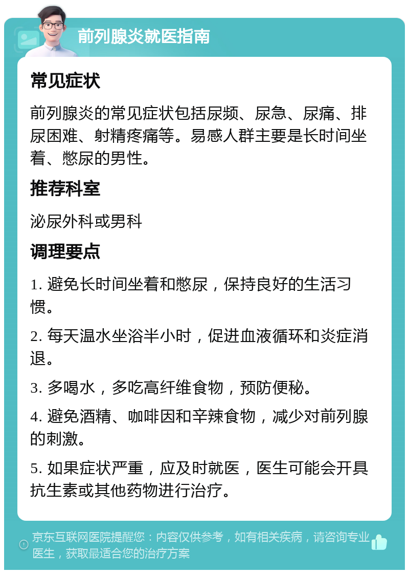 前列腺炎就医指南 常见症状 前列腺炎的常见症状包括尿频、尿急、尿痛、排尿困难、射精疼痛等。易感人群主要是长时间坐着、憋尿的男性。 推荐科室 泌尿外科或男科 调理要点 1. 避免长时间坐着和憋尿，保持良好的生活习惯。 2. 每天温水坐浴半小时，促进血液循环和炎症消退。 3. 多喝水，多吃高纤维食物，预防便秘。 4. 避免酒精、咖啡因和辛辣食物，减少对前列腺的刺激。 5. 如果症状严重，应及时就医，医生可能会开具抗生素或其他药物进行治疗。