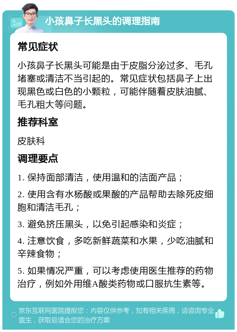 小孩鼻子长黑头的调理指南 常见症状 小孩鼻子长黑头可能是由于皮脂分泌过多、毛孔堵塞或清洁不当引起的。常见症状包括鼻子上出现黑色或白色的小颗粒，可能伴随着皮肤油腻、毛孔粗大等问题。 推荐科室 皮肤科 调理要点 1. 保持面部清洁，使用温和的洁面产品； 2. 使用含有水杨酸或果酸的产品帮助去除死皮细胞和清洁毛孔； 3. 避免挤压黑头，以免引起感染和炎症； 4. 注意饮食，多吃新鲜蔬菜和水果，少吃油腻和辛辣食物； 5. 如果情况严重，可以考虑使用医生推荐的药物治疗，例如外用维A酸类药物或口服抗生素等。