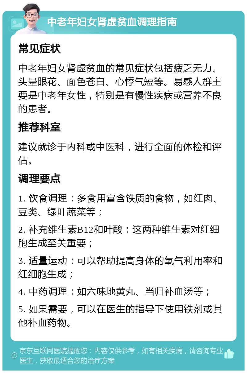 中老年妇女肾虚贫血调理指南 常见症状 中老年妇女肾虚贫血的常见症状包括疲乏无力、头晕眼花、面色苍白、心悸气短等。易感人群主要是中老年女性，特别是有慢性疾病或营养不良的患者。 推荐科室 建议就诊于内科或中医科，进行全面的体检和评估。 调理要点 1. 饮食调理：多食用富含铁质的食物，如红肉、豆类、绿叶蔬菜等； 2. 补充维生素B12和叶酸：这两种维生素对红细胞生成至关重要； 3. 适量运动：可以帮助提高身体的氧气利用率和红细胞生成； 4. 中药调理：如六味地黄丸、当归补血汤等； 5. 如果需要，可以在医生的指导下使用铁剂或其他补血药物。