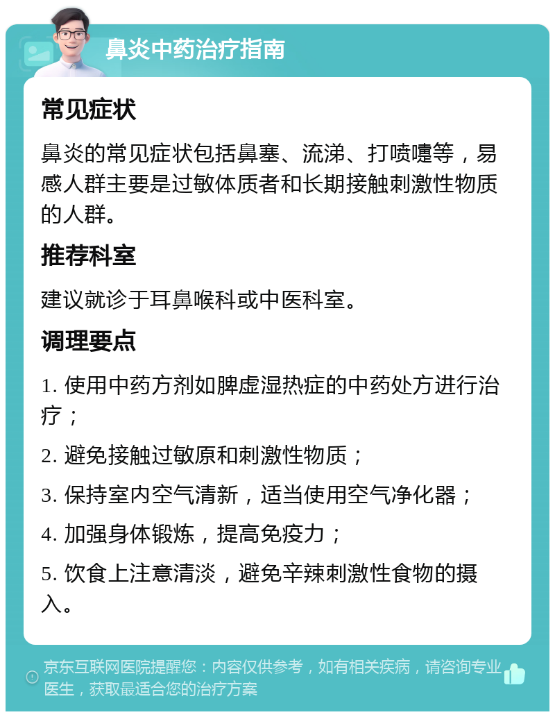 鼻炎中药治疗指南 常见症状 鼻炎的常见症状包括鼻塞、流涕、打喷嚏等，易感人群主要是过敏体质者和长期接触刺激性物质的人群。 推荐科室 建议就诊于耳鼻喉科或中医科室。 调理要点 1. 使用中药方剂如脾虚湿热症的中药处方进行治疗； 2. 避免接触过敏原和刺激性物质； 3. 保持室内空气清新，适当使用空气净化器； 4. 加强身体锻炼，提高免疫力； 5. 饮食上注意清淡，避免辛辣刺激性食物的摄入。