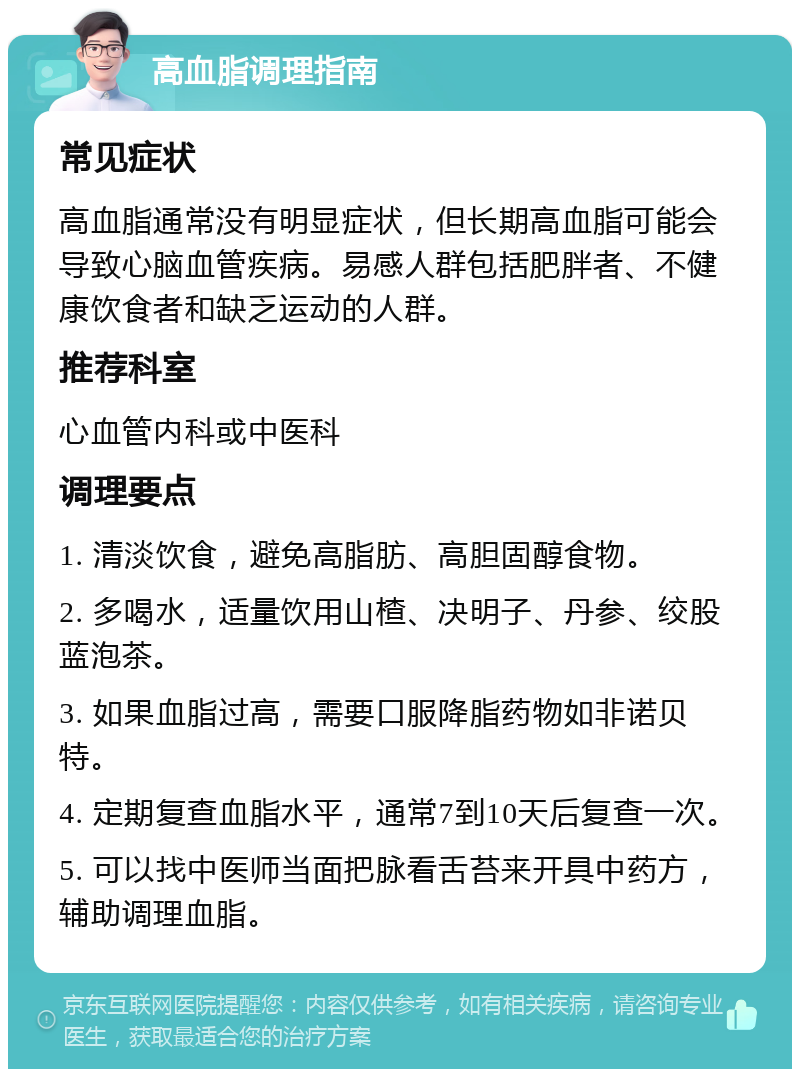 高血脂调理指南 常见症状 高血脂通常没有明显症状，但长期高血脂可能会导致心脑血管疾病。易感人群包括肥胖者、不健康饮食者和缺乏运动的人群。 推荐科室 心血管内科或中医科 调理要点 1. 清淡饮食，避免高脂肪、高胆固醇食物。 2. 多喝水，适量饮用山楂、决明子、丹参、绞股蓝泡茶。 3. 如果血脂过高，需要口服降脂药物如非诺贝特。 4. 定期复查血脂水平，通常7到10天后复查一次。 5. 可以找中医师当面把脉看舌苔来开具中药方，辅助调理血脂。