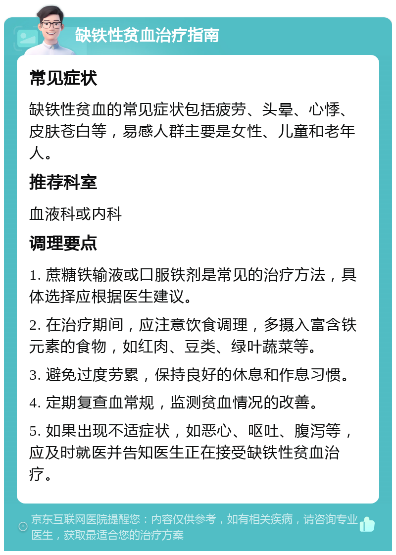 缺铁性贫血治疗指南 常见症状 缺铁性贫血的常见症状包括疲劳、头晕、心悸、皮肤苍白等，易感人群主要是女性、儿童和老年人。 推荐科室 血液科或内科 调理要点 1. 蔗糖铁输液或口服铁剂是常见的治疗方法，具体选择应根据医生建议。 2. 在治疗期间，应注意饮食调理，多摄入富含铁元素的食物，如红肉、豆类、绿叶蔬菜等。 3. 避免过度劳累，保持良好的休息和作息习惯。 4. 定期复查血常规，监测贫血情况的改善。 5. 如果出现不适症状，如恶心、呕吐、腹泻等，应及时就医并告知医生正在接受缺铁性贫血治疗。