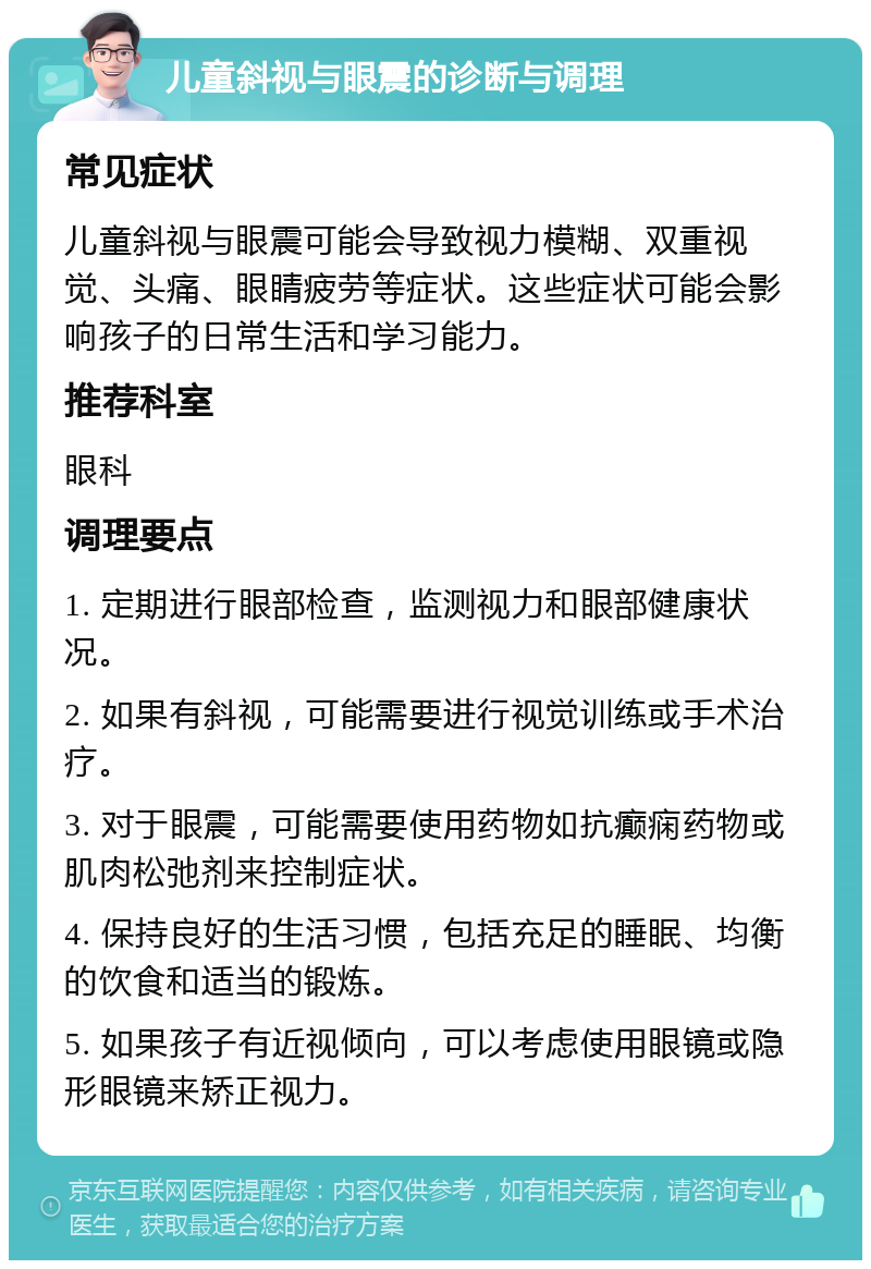 儿童斜视与眼震的诊断与调理 常见症状 儿童斜视与眼震可能会导致视力模糊、双重视觉、头痛、眼睛疲劳等症状。这些症状可能会影响孩子的日常生活和学习能力。 推荐科室 眼科 调理要点 1. 定期进行眼部检查，监测视力和眼部健康状况。 2. 如果有斜视，可能需要进行视觉训练或手术治疗。 3. 对于眼震，可能需要使用药物如抗癫痫药物或肌肉松弛剂来控制症状。 4. 保持良好的生活习惯，包括充足的睡眠、均衡的饮食和适当的锻炼。 5. 如果孩子有近视倾向，可以考虑使用眼镜或隐形眼镜来矫正视力。