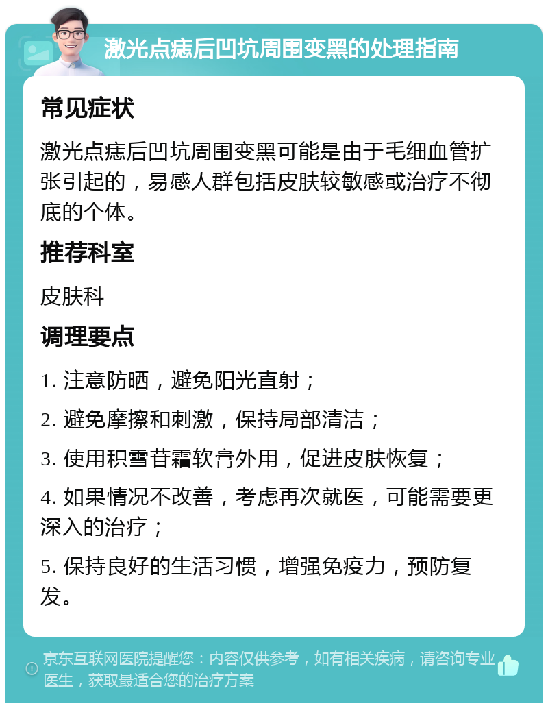 激光点痣后凹坑周围变黑的处理指南 常见症状 激光点痣后凹坑周围变黑可能是由于毛细血管扩张引起的，易感人群包括皮肤较敏感或治疗不彻底的个体。 推荐科室 皮肤科 调理要点 1. 注意防晒，避免阳光直射； 2. 避免摩擦和刺激，保持局部清洁； 3. 使用积雪苷霜软膏外用，促进皮肤恢复； 4. 如果情况不改善，考虑再次就医，可能需要更深入的治疗； 5. 保持良好的生活习惯，增强免疫力，预防复发。