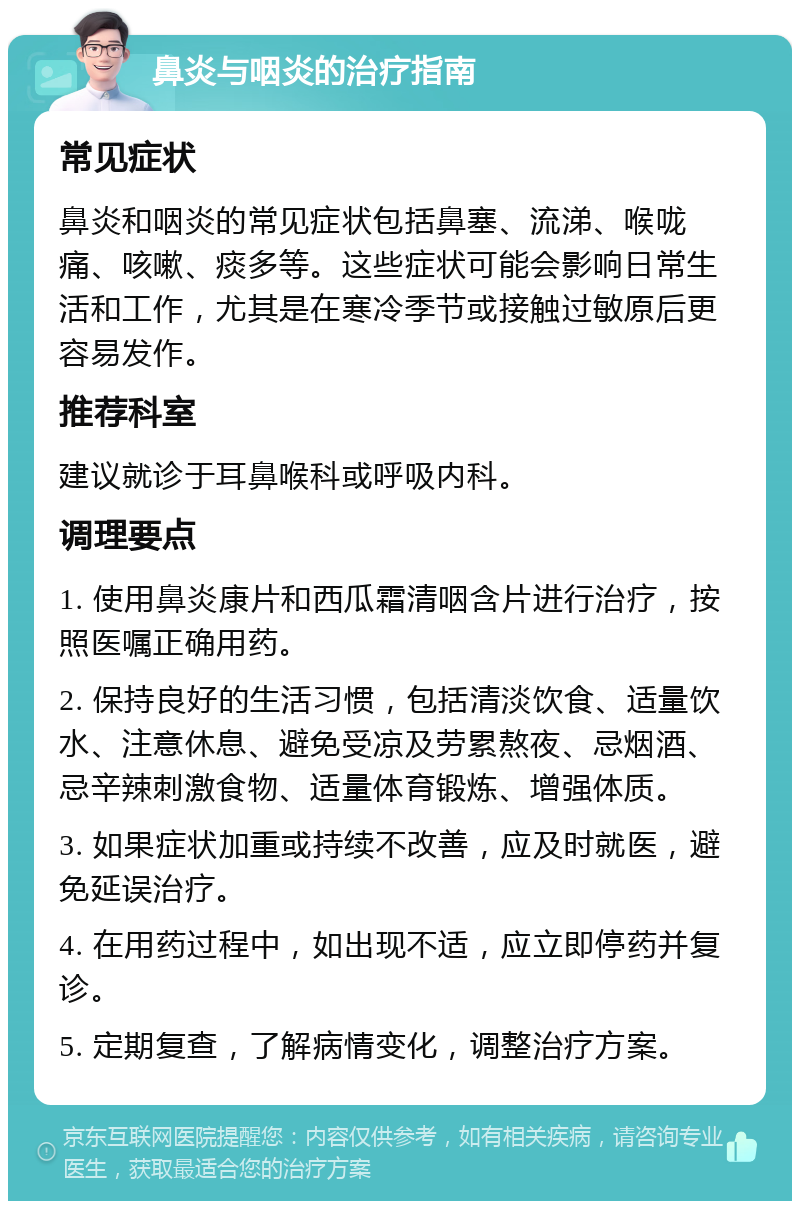 鼻炎与咽炎的治疗指南 常见症状 鼻炎和咽炎的常见症状包括鼻塞、流涕、喉咙痛、咳嗽、痰多等。这些症状可能会影响日常生活和工作，尤其是在寒冷季节或接触过敏原后更容易发作。 推荐科室 建议就诊于耳鼻喉科或呼吸内科。 调理要点 1. 使用鼻炎康片和西瓜霜清咽含片进行治疗，按照医嘱正确用药。 2. 保持良好的生活习惯，包括清淡饮食、适量饮水、注意休息、避免受凉及劳累熬夜、忌烟酒、忌辛辣刺激食物、适量体育锻炼、增强体质。 3. 如果症状加重或持续不改善，应及时就医，避免延误治疗。 4. 在用药过程中，如出现不适，应立即停药并复诊。 5. 定期复查，了解病情变化，调整治疗方案。