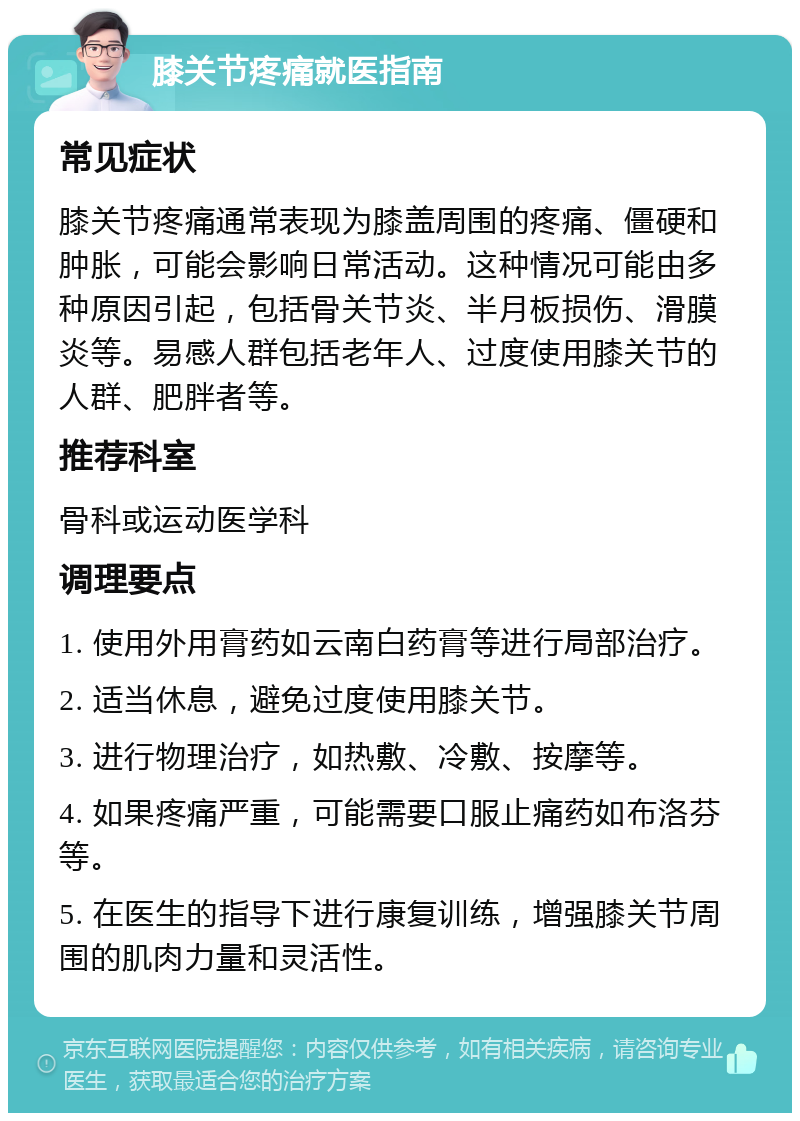 膝关节疼痛就医指南 常见症状 膝关节疼痛通常表现为膝盖周围的疼痛、僵硬和肿胀，可能会影响日常活动。这种情况可能由多种原因引起，包括骨关节炎、半月板损伤、滑膜炎等。易感人群包括老年人、过度使用膝关节的人群、肥胖者等。 推荐科室 骨科或运动医学科 调理要点 1. 使用外用膏药如云南白药膏等进行局部治疗。 2. 适当休息，避免过度使用膝关节。 3. 进行物理治疗，如热敷、冷敷、按摩等。 4. 如果疼痛严重，可能需要口服止痛药如布洛芬等。 5. 在医生的指导下进行康复训练，增强膝关节周围的肌肉力量和灵活性。