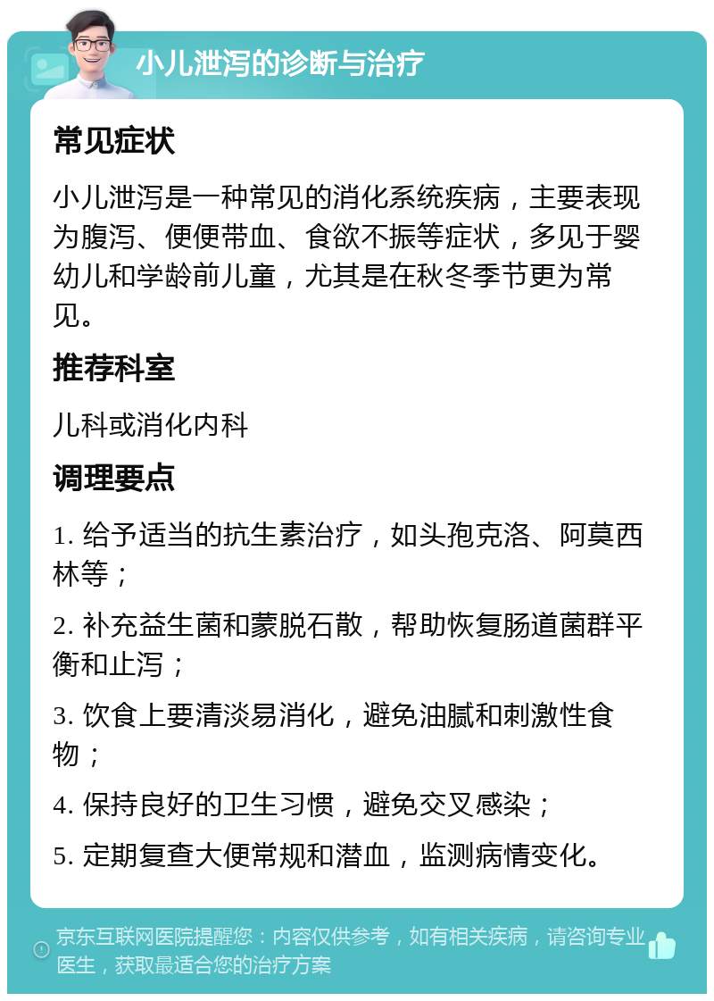 小儿泄泻的诊断与治疗 常见症状 小儿泄泻是一种常见的消化系统疾病，主要表现为腹泻、便便带血、食欲不振等症状，多见于婴幼儿和学龄前儿童，尤其是在秋冬季节更为常见。 推荐科室 儿科或消化内科 调理要点 1. 给予适当的抗生素治疗，如头孢克洛、阿莫西林等； 2. 补充益生菌和蒙脱石散，帮助恢复肠道菌群平衡和止泻； 3. 饮食上要清淡易消化，避免油腻和刺激性食物； 4. 保持良好的卫生习惯，避免交叉感染； 5. 定期复查大便常规和潜血，监测病情变化。