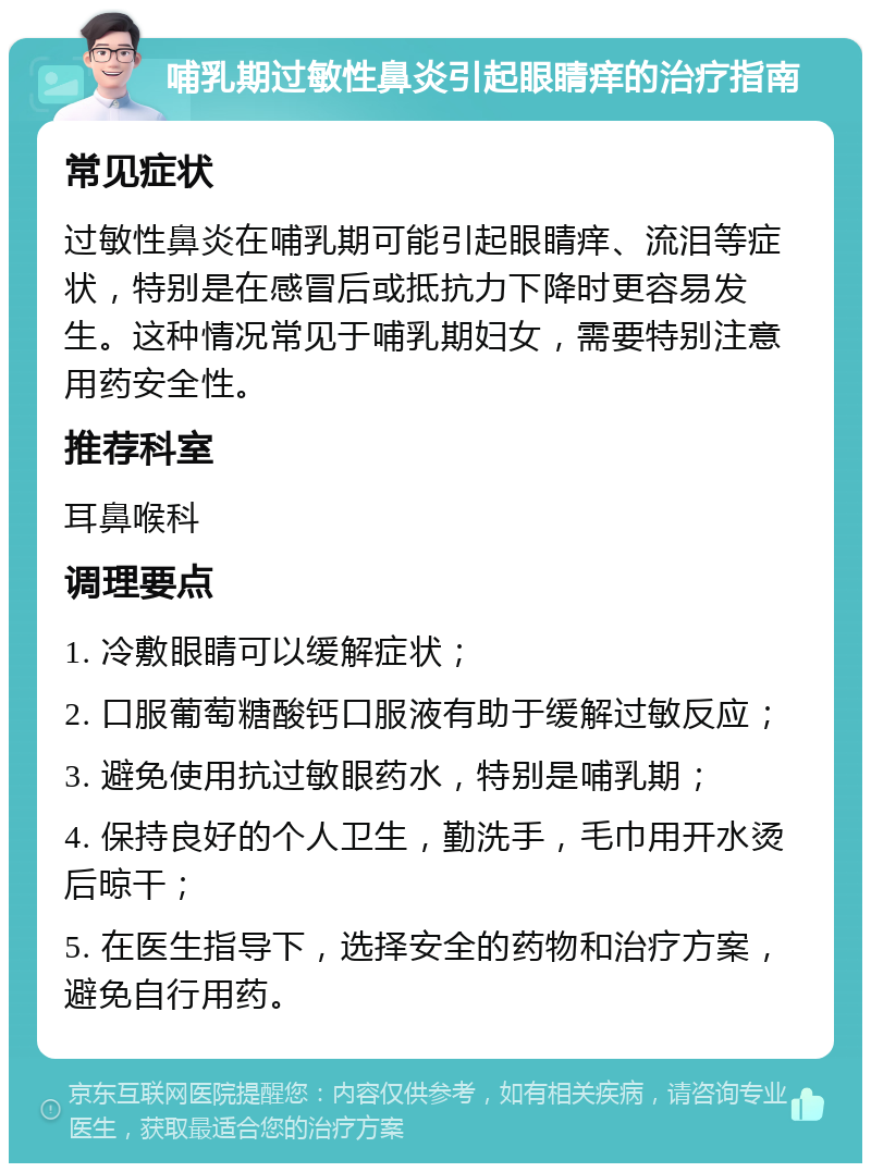 哺乳期过敏性鼻炎引起眼睛痒的治疗指南 常见症状 过敏性鼻炎在哺乳期可能引起眼睛痒、流泪等症状，特别是在感冒后或抵抗力下降时更容易发生。这种情况常见于哺乳期妇女，需要特别注意用药安全性。 推荐科室 耳鼻喉科 调理要点 1. 冷敷眼睛可以缓解症状； 2. 口服葡萄糖酸钙口服液有助于缓解过敏反应； 3. 避免使用抗过敏眼药水，特别是哺乳期； 4. 保持良好的个人卫生，勤洗手，毛巾用开水烫后晾干； 5. 在医生指导下，选择安全的药物和治疗方案，避免自行用药。