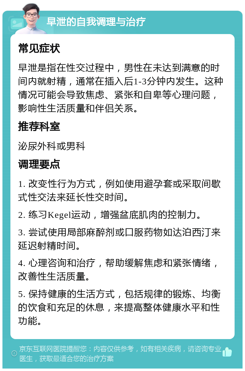 早泄的自我调理与治疗 常见症状 早泄是指在性交过程中，男性在未达到满意的时间内就射精，通常在插入后1-3分钟内发生。这种情况可能会导致焦虑、紧张和自卑等心理问题，影响性生活质量和伴侣关系。 推荐科室 泌尿外科或男科 调理要点 1. 改变性行为方式，例如使用避孕套或采取间歇式性交法来延长性交时间。 2. 练习Kegel运动，增强盆底肌肉的控制力。 3. 尝试使用局部麻醉剂或口服药物如达泊西汀来延迟射精时间。 4. 心理咨询和治疗，帮助缓解焦虑和紧张情绪，改善性生活质量。 5. 保持健康的生活方式，包括规律的锻炼、均衡的饮食和充足的休息，来提高整体健康水平和性功能。