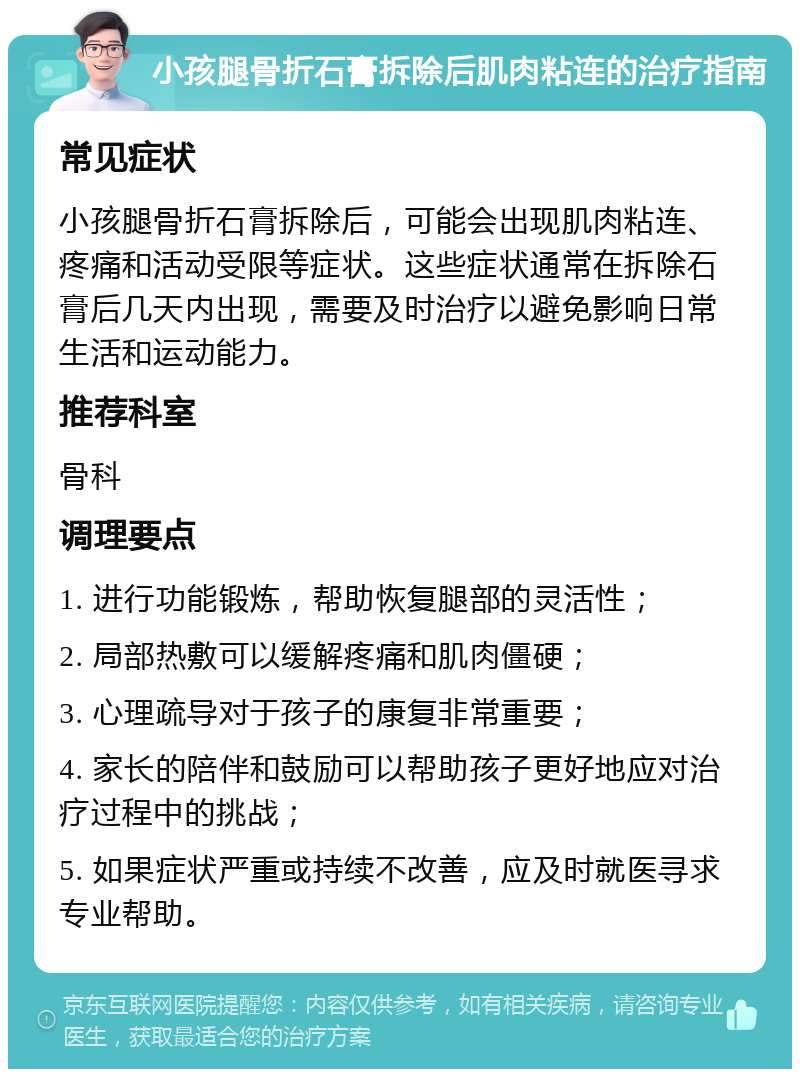 小孩腿骨折石膏拆除后肌肉粘连的治疗指南 常见症状 小孩腿骨折石膏拆除后，可能会出现肌肉粘连、疼痛和活动受限等症状。这些症状通常在拆除石膏后几天内出现，需要及时治疗以避免影响日常生活和运动能力。 推荐科室 骨科 调理要点 1. 进行功能锻炼，帮助恢复腿部的灵活性； 2. 局部热敷可以缓解疼痛和肌肉僵硬； 3. 心理疏导对于孩子的康复非常重要； 4. 家长的陪伴和鼓励可以帮助孩子更好地应对治疗过程中的挑战； 5. 如果症状严重或持续不改善，应及时就医寻求专业帮助。