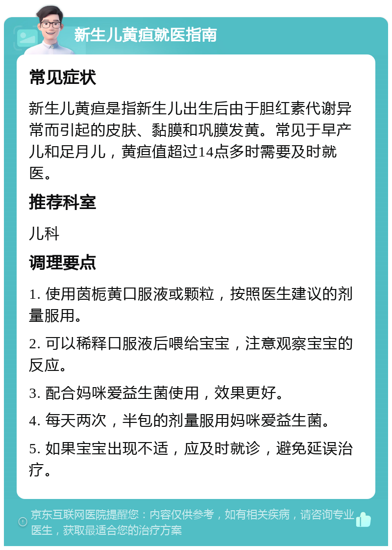 新生儿黄疸就医指南 常见症状 新生儿黄疸是指新生儿出生后由于胆红素代谢异常而引起的皮肤、黏膜和巩膜发黄。常见于早产儿和足月儿，黄疸值超过14点多时需要及时就医。 推荐科室 儿科 调理要点 1. 使用茵栀黄口服液或颗粒，按照医生建议的剂量服用。 2. 可以稀释口服液后喂给宝宝，注意观察宝宝的反应。 3. 配合妈咪爱益生菌使用，效果更好。 4. 每天两次，半包的剂量服用妈咪爱益生菌。 5. 如果宝宝出现不适，应及时就诊，避免延误治疗。