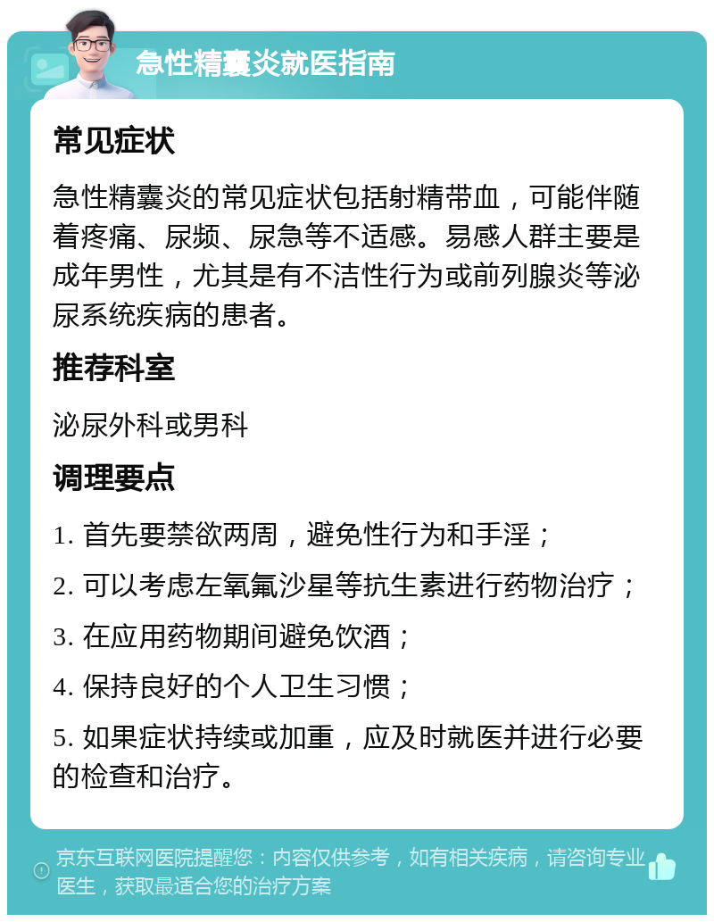 急性精囊炎就医指南 常见症状 急性精囊炎的常见症状包括射精带血，可能伴随着疼痛、尿频、尿急等不适感。易感人群主要是成年男性，尤其是有不洁性行为或前列腺炎等泌尿系统疾病的患者。 推荐科室 泌尿外科或男科 调理要点 1. 首先要禁欲两周，避免性行为和手淫； 2. 可以考虑左氧氟沙星等抗生素进行药物治疗； 3. 在应用药物期间避免饮酒； 4. 保持良好的个人卫生习惯； 5. 如果症状持续或加重，应及时就医并进行必要的检查和治疗。