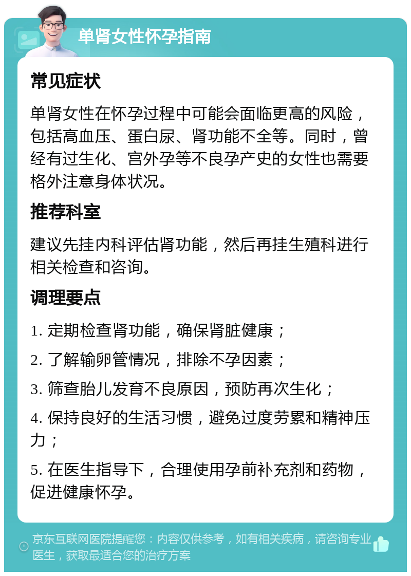 单肾女性怀孕指南 常见症状 单肾女性在怀孕过程中可能会面临更高的风险，包括高血压、蛋白尿、肾功能不全等。同时，曾经有过生化、宫外孕等不良孕产史的女性也需要格外注意身体状况。 推荐科室 建议先挂内科评估肾功能，然后再挂生殖科进行相关检查和咨询。 调理要点 1. 定期检查肾功能，确保肾脏健康； 2. 了解输卵管情况，排除不孕因素； 3. 筛查胎儿发育不良原因，预防再次生化； 4. 保持良好的生活习惯，避免过度劳累和精神压力； 5. 在医生指导下，合理使用孕前补充剂和药物，促进健康怀孕。