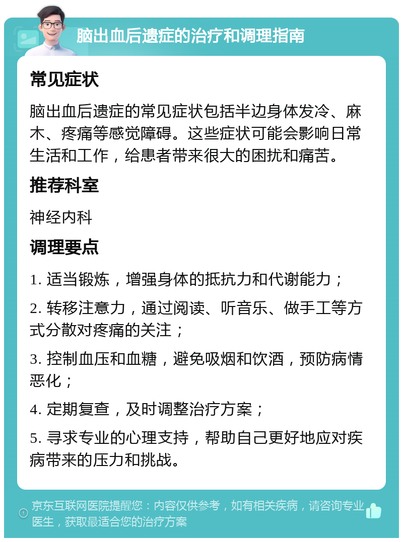 脑出血后遗症的治疗和调理指南 常见症状 脑出血后遗症的常见症状包括半边身体发冷、麻木、疼痛等感觉障碍。这些症状可能会影响日常生活和工作，给患者带来很大的困扰和痛苦。 推荐科室 神经内科 调理要点 1. 适当锻炼，增强身体的抵抗力和代谢能力； 2. 转移注意力，通过阅读、听音乐、做手工等方式分散对疼痛的关注； 3. 控制血压和血糖，避免吸烟和饮酒，预防病情恶化； 4. 定期复查，及时调整治疗方案； 5. 寻求专业的心理支持，帮助自己更好地应对疾病带来的压力和挑战。