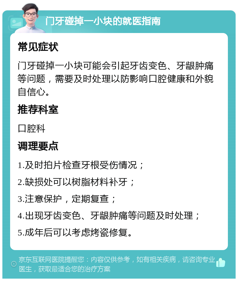 门牙碰掉一小块的就医指南 常见症状 门牙碰掉一小块可能会引起牙齿变色、牙龈肿痛等问题，需要及时处理以防影响口腔健康和外貌自信心。 推荐科室 口腔科 调理要点 1.及时拍片检查牙根受伤情况； 2.缺损处可以树脂材料补牙； 3.注意保护，定期复查； 4.出现牙齿变色、牙龈肿痛等问题及时处理； 5.成年后可以考虑烤瓷修复。