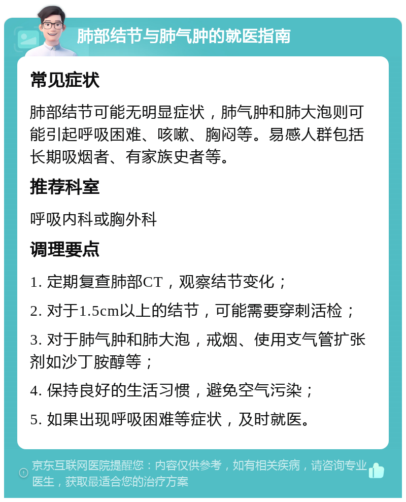 肺部结节与肺气肿的就医指南 常见症状 肺部结节可能无明显症状，肺气肿和肺大泡则可能引起呼吸困难、咳嗽、胸闷等。易感人群包括长期吸烟者、有家族史者等。 推荐科室 呼吸内科或胸外科 调理要点 1. 定期复查肺部CT，观察结节变化； 2. 对于1.5cm以上的结节，可能需要穿刺活检； 3. 对于肺气肿和肺大泡，戒烟、使用支气管扩张剂如沙丁胺醇等； 4. 保持良好的生活习惯，避免空气污染； 5. 如果出现呼吸困难等症状，及时就医。