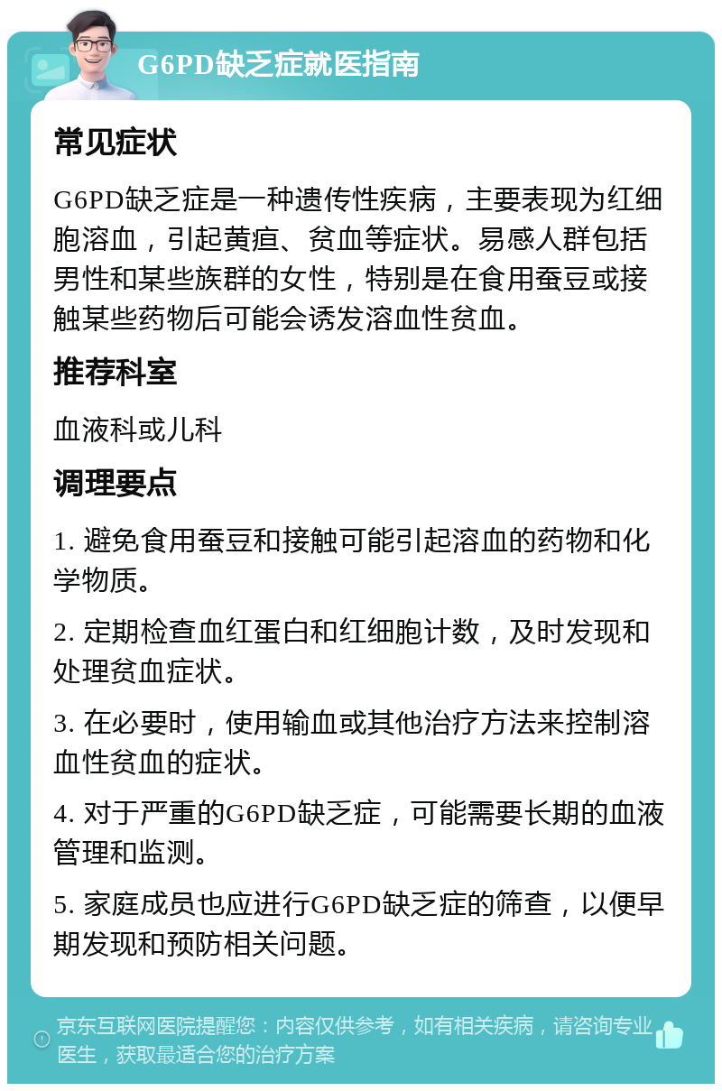 G6PD缺乏症就医指南 常见症状 G6PD缺乏症是一种遗传性疾病，主要表现为红细胞溶血，引起黄疸、贫血等症状。易感人群包括男性和某些族群的女性，特别是在食用蚕豆或接触某些药物后可能会诱发溶血性贫血。 推荐科室 血液科或儿科 调理要点 1. 避免食用蚕豆和接触可能引起溶血的药物和化学物质。 2. 定期检查血红蛋白和红细胞计数，及时发现和处理贫血症状。 3. 在必要时，使用输血或其他治疗方法来控制溶血性贫血的症状。 4. 对于严重的G6PD缺乏症，可能需要长期的血液管理和监测。 5. 家庭成员也应进行G6PD缺乏症的筛查，以便早期发现和预防相关问题。