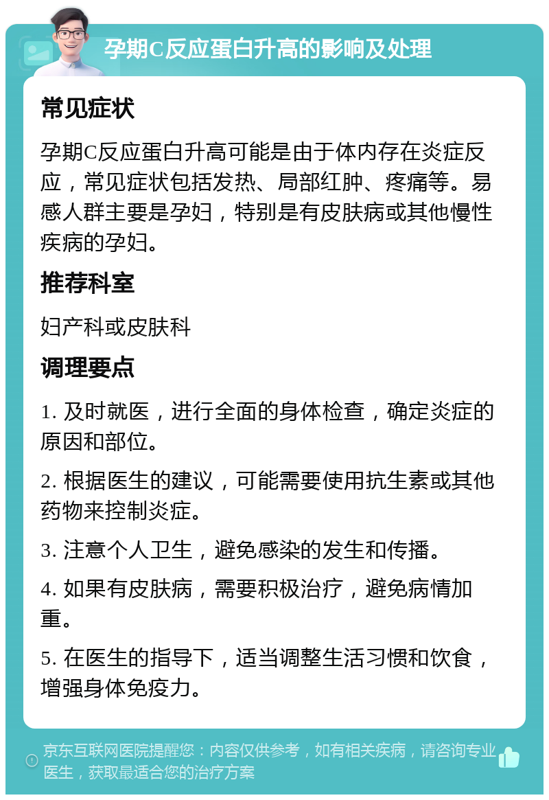 孕期C反应蛋白升高的影响及处理 常见症状 孕期C反应蛋白升高可能是由于体内存在炎症反应，常见症状包括发热、局部红肿、疼痛等。易感人群主要是孕妇，特别是有皮肤病或其他慢性疾病的孕妇。 推荐科室 妇产科或皮肤科 调理要点 1. 及时就医，进行全面的身体检查，确定炎症的原因和部位。 2. 根据医生的建议，可能需要使用抗生素或其他药物来控制炎症。 3. 注意个人卫生，避免感染的发生和传播。 4. 如果有皮肤病，需要积极治疗，避免病情加重。 5. 在医生的指导下，适当调整生活习惯和饮食，增强身体免疫力。