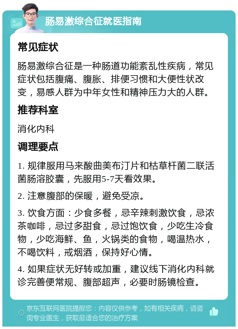 肠易激综合征就医指南 常见症状 肠易激综合征是一种肠道功能紊乱性疾病，常见症状包括腹痛、腹胀、排便习惯和大便性状改变，易感人群为中年女性和精神压力大的人群。 推荐科室 消化内科 调理要点 1. 规律服用马来酸曲美布汀片和枯草杆菌二联活菌肠溶胶囊，先服用5-7天看效果。 2. 注意腹部的保暖，避免受凉。 3. 饮食方面：少食多餐，忌辛辣刺激饮食，忌浓茶咖啡，忌过多甜食，忌过饱饮食，少吃生冷食物，少吃海鲜、鱼，火锅类的食物，喝温热水，不喝饮料，戒烟酒，保持好心情。 4. 如果症状无好转或加重，建议线下消化内科就诊完善便常规、腹部超声，必要时肠镜检查。