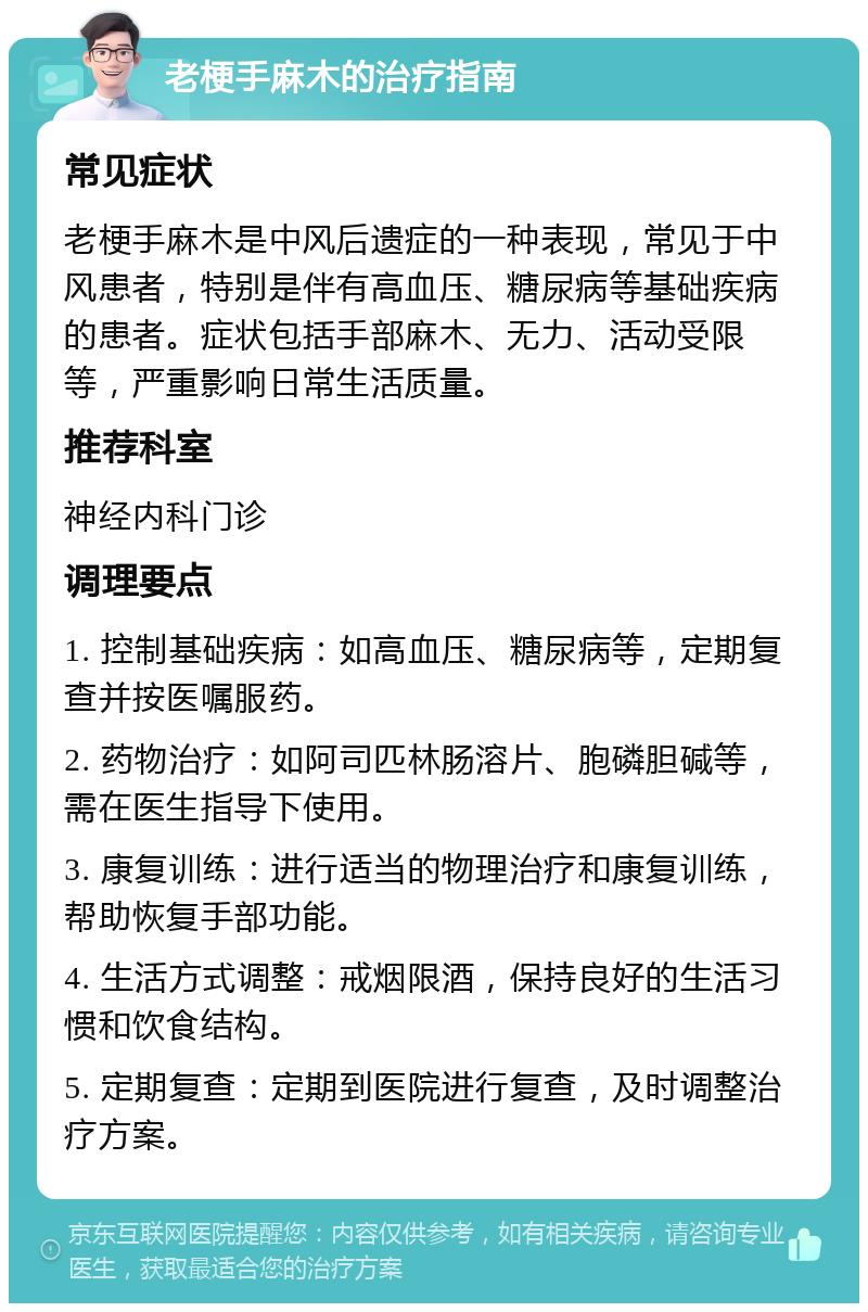 老梗手麻木的治疗指南 常见症状 老梗手麻木是中风后遗症的一种表现，常见于中风患者，特别是伴有高血压、糖尿病等基础疾病的患者。症状包括手部麻木、无力、活动受限等，严重影响日常生活质量。 推荐科室 神经内科门诊 调理要点 1. 控制基础疾病：如高血压、糖尿病等，定期复查并按医嘱服药。 2. 药物治疗：如阿司匹林肠溶片、胞磷胆碱等，需在医生指导下使用。 3. 康复训练：进行适当的物理治疗和康复训练，帮助恢复手部功能。 4. 生活方式调整：戒烟限酒，保持良好的生活习惯和饮食结构。 5. 定期复查：定期到医院进行复查，及时调整治疗方案。