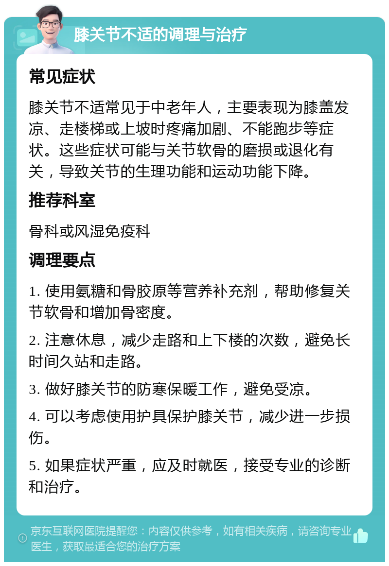 膝关节不适的调理与治疗 常见症状 膝关节不适常见于中老年人，主要表现为膝盖发凉、走楼梯或上坡时疼痛加剧、不能跑步等症状。这些症状可能与关节软骨的磨损或退化有关，导致关节的生理功能和运动功能下降。 推荐科室 骨科或风湿免疫科 调理要点 1. 使用氨糖和骨胶原等营养补充剂，帮助修复关节软骨和增加骨密度。 2. 注意休息，减少走路和上下楼的次数，避免长时间久站和走路。 3. 做好膝关节的防寒保暖工作，避免受凉。 4. 可以考虑使用护具保护膝关节，减少进一步损伤。 5. 如果症状严重，应及时就医，接受专业的诊断和治疗。