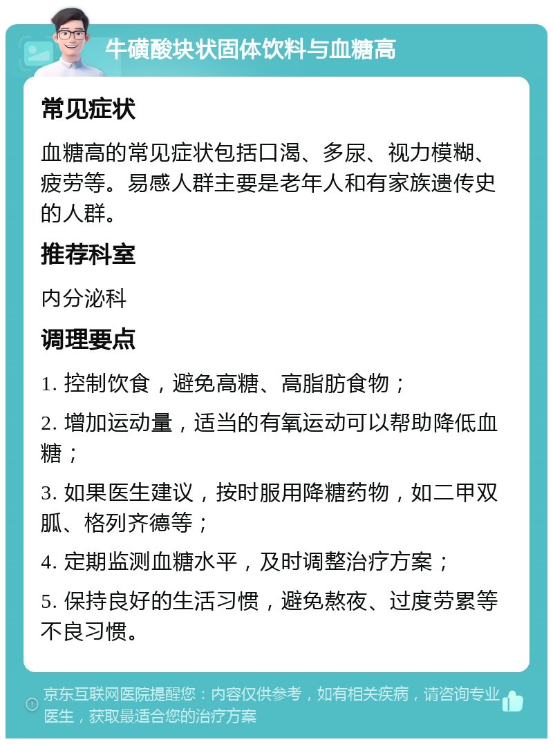 牛磺酸块状固体饮料与血糖高 常见症状 血糖高的常见症状包括口渴、多尿、视力模糊、疲劳等。易感人群主要是老年人和有家族遗传史的人群。 推荐科室 内分泌科 调理要点 1. 控制饮食，避免高糖、高脂肪食物； 2. 增加运动量，适当的有氧运动可以帮助降低血糖； 3. 如果医生建议，按时服用降糖药物，如二甲双胍、格列齐德等； 4. 定期监测血糖水平，及时调整治疗方案； 5. 保持良好的生活习惯，避免熬夜、过度劳累等不良习惯。