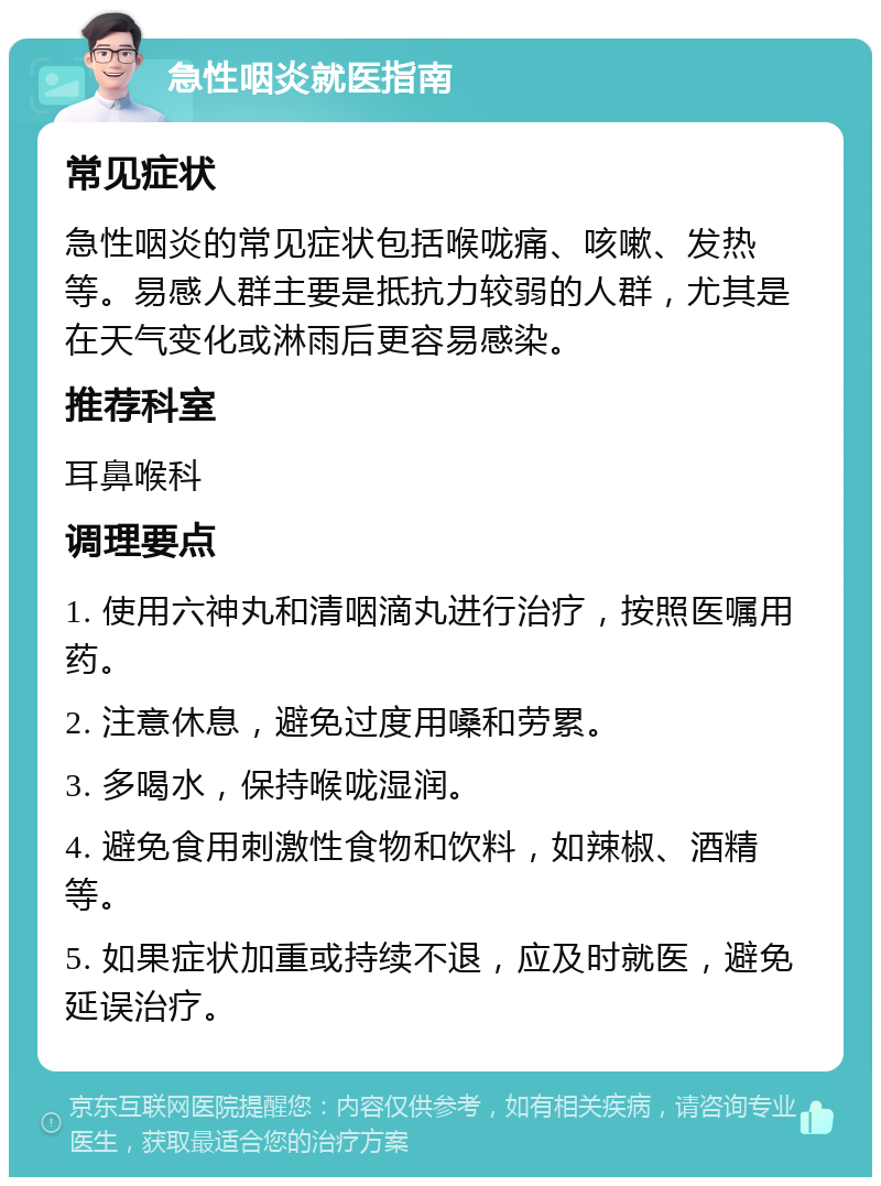 急性咽炎就医指南 常见症状 急性咽炎的常见症状包括喉咙痛、咳嗽、发热等。易感人群主要是抵抗力较弱的人群，尤其是在天气变化或淋雨后更容易感染。 推荐科室 耳鼻喉科 调理要点 1. 使用六神丸和清咽滴丸进行治疗，按照医嘱用药。 2. 注意休息，避免过度用嗓和劳累。 3. 多喝水，保持喉咙湿润。 4. 避免食用刺激性食物和饮料，如辣椒、酒精等。 5. 如果症状加重或持续不退，应及时就医，避免延误治疗。