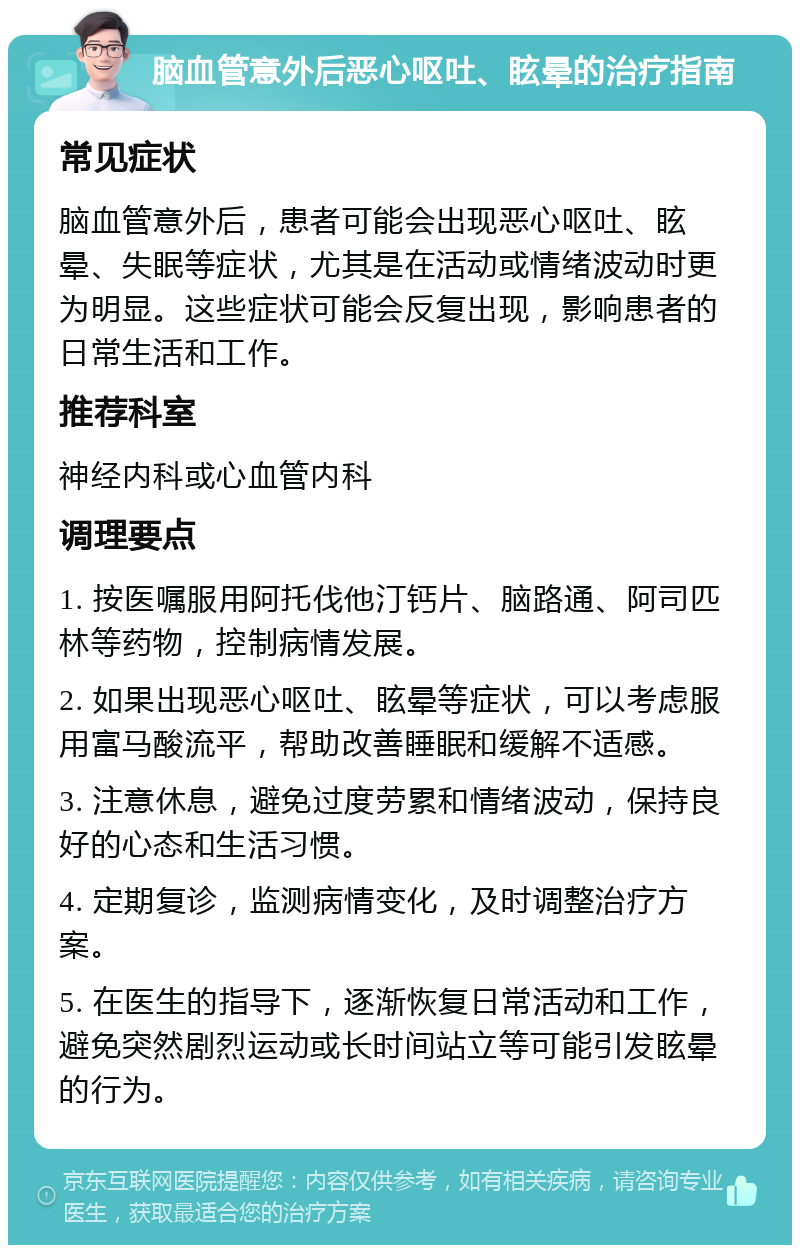 脑血管意外后恶心呕吐、眩晕的治疗指南 常见症状 脑血管意外后，患者可能会出现恶心呕吐、眩晕、失眠等症状，尤其是在活动或情绪波动时更为明显。这些症状可能会反复出现，影响患者的日常生活和工作。 推荐科室 神经内科或心血管内科 调理要点 1. 按医嘱服用阿托伐他汀钙片、脑路通、阿司匹林等药物，控制病情发展。 2. 如果出现恶心呕吐、眩晕等症状，可以考虑服用富马酸流平，帮助改善睡眠和缓解不适感。 3. 注意休息，避免过度劳累和情绪波动，保持良好的心态和生活习惯。 4. 定期复诊，监测病情变化，及时调整治疗方案。 5. 在医生的指导下，逐渐恢复日常活动和工作，避免突然剧烈运动或长时间站立等可能引发眩晕的行为。